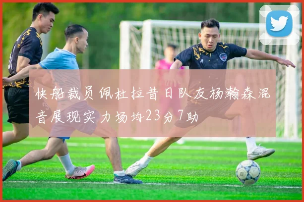 快船裁员佩杜拉昔日队友杨瀚森混音展现实力场均23分7助