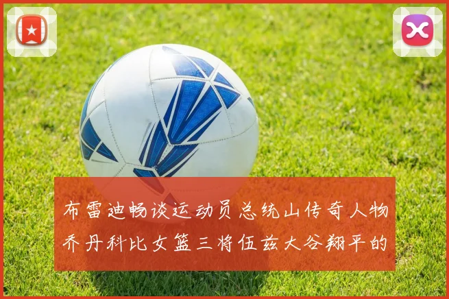 布雷迪畅谈运动员总统山传奇人物乔丹科比女篮三将伍兹大谷翔平的伟大成就