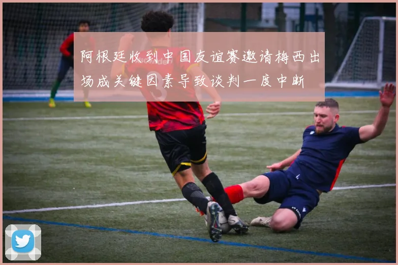 阿根廷收到中国友谊赛邀请梅西出场成关键因素导致谈判一度中断
