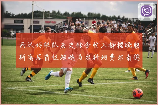 西汉姆联队历史转会收入榜揭晓赖斯高居首位超越马尔科姆费尔南德斯
