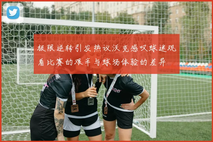 极限逆转引发热议沃克感叹球迷观看比赛的艰辛与球场体验的差异