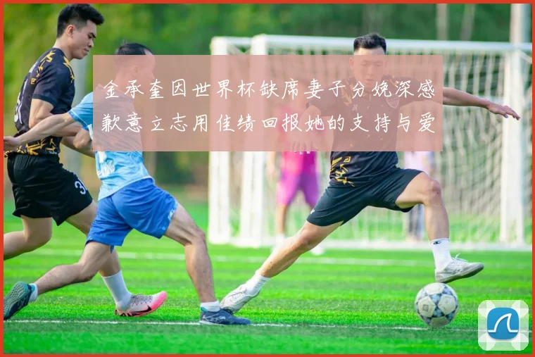 金承奎因世界杯缺席妻子分娩深感歉意立志用佳绩回报她的支持与爱