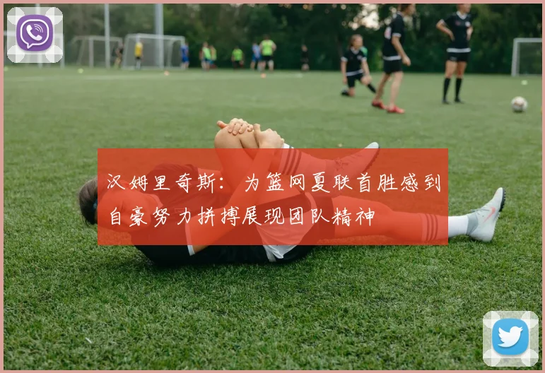 汉姆里奇斯：为篮网夏联首胜感到自豪努力拼搏展现团队精神