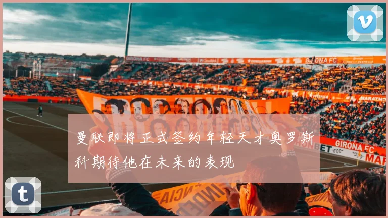 曼联即将正式签约年轻天才奥罗斯科期待他在未来的表现