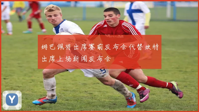 姆巴佩将出席赛前发布会代替坎特出席上场新闻发布会