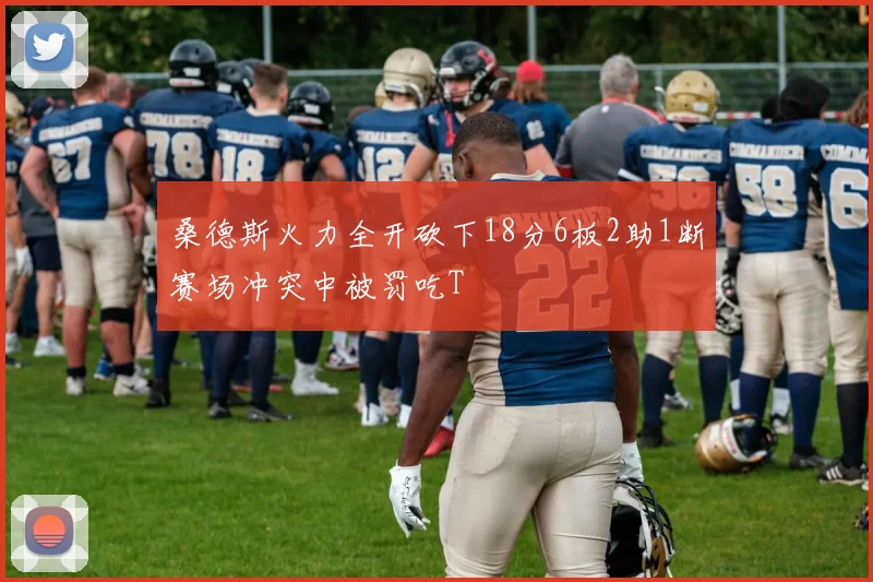 桑德斯火力全开砍下18分6板2助1断赛场冲突中被罚吃T