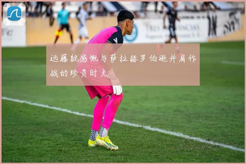 远藤航感慨与萨拉赫罗伯逊并肩作战的珍贵时光