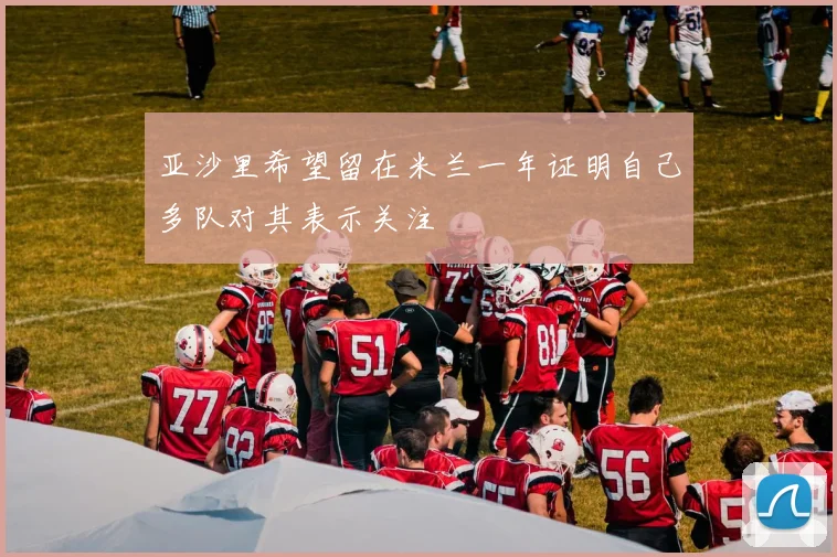 亚沙里希望留在米兰一年证明自己多队对其表示关注