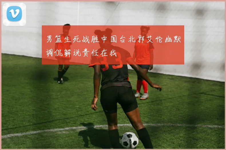 男篮生死战胜中国台北郭艾伦幽默调侃解说责任在我