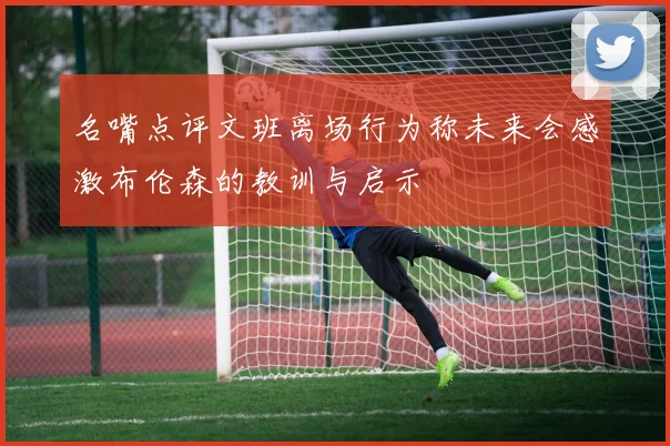 名嘴点评文班离场行为称未来会感激布伦森的教训与启示