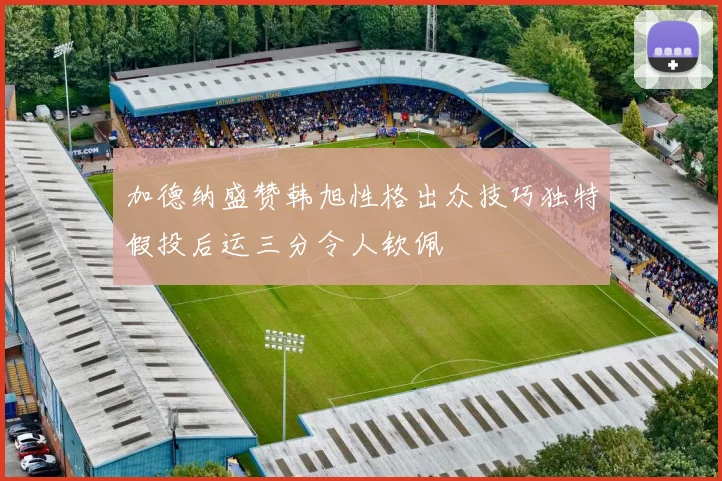 加德纳盛赞韩旭性格出众技巧独特假投后运三分令人钦佩