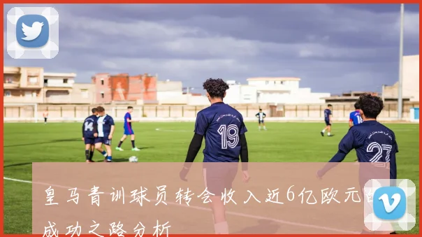 皇马青训球员转会收入近6亿欧元的成功之路分析