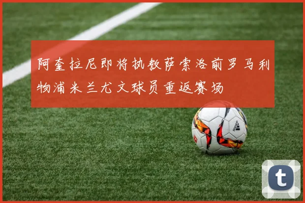 阿奎拉尼即将执教萨索洛前罗马利物浦米兰尤文球员重返赛场