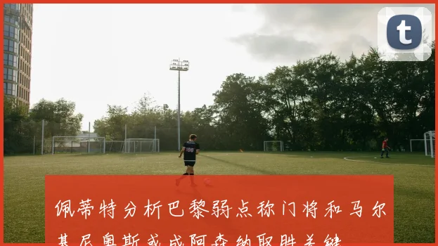 佩蒂特分析巴黎弱点称门将和马尔基尼奥斯或成阿森纳取胜关键
