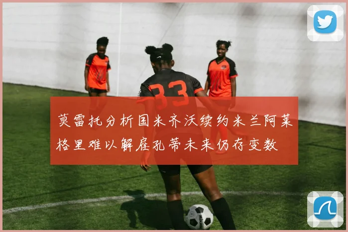 莫雷托分析国米齐沃续约米兰阿莱格里难以解雇孔蒂未来仍存变数