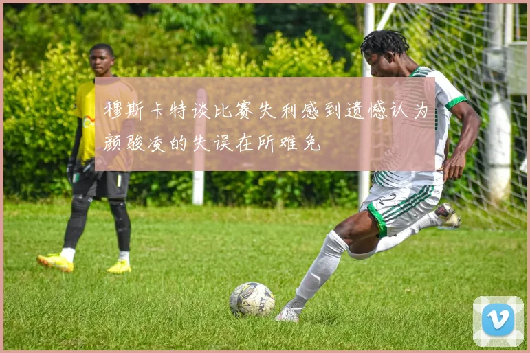 穆斯卡特谈比赛失利感到遗憾认为颜骏凌的失误在所难免