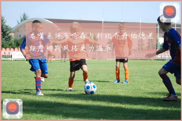 名嘴点评布伦森与科比乔丹伯德差距詹姆斯风格更为温和