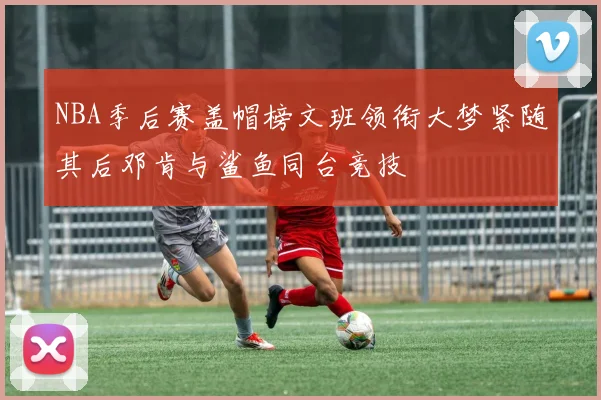 NBA季后赛盖帽榜文班领衔大梦紧随其后邓肯与鲨鱼同台竞技