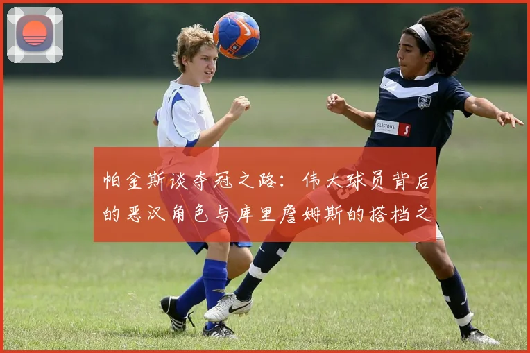 帕金斯谈夺冠之路：伟大球员背后的恶汉角色与库里詹姆斯的搭档之道