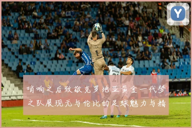 哨响之后致敬克罗地亚黄金一代梦之队展现无与伦比的足球魅力与精神