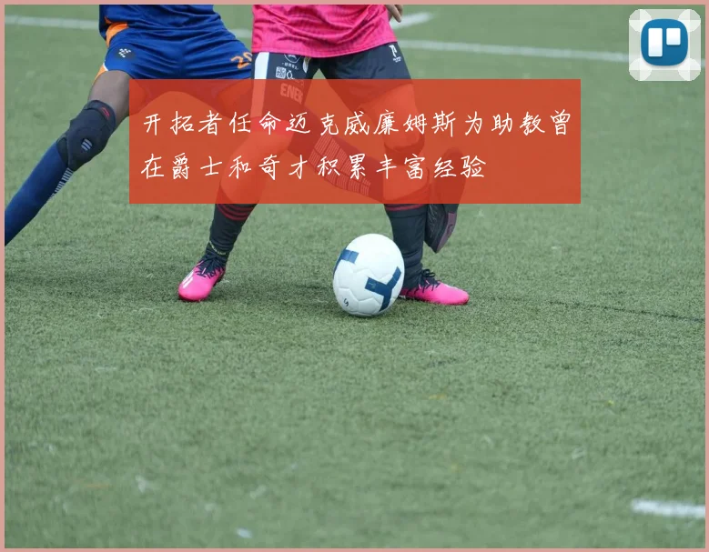 开拓者任命迈克威廉姆斯为助教曾在爵士和奇才积累丰富经验