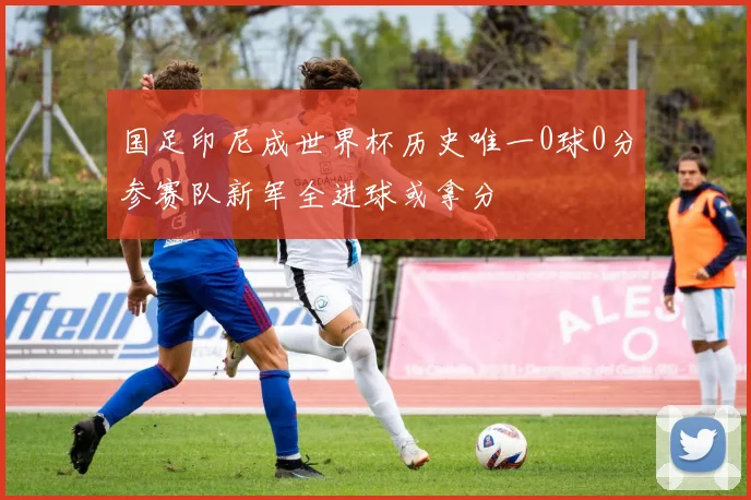国足印尼成世界杯历史唯一0球0分参赛队新军全进球或拿分