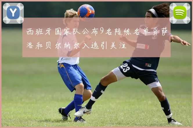 西班牙国家队公布9名陪练名单贡萨洛和贝尔纳尔入选引关注