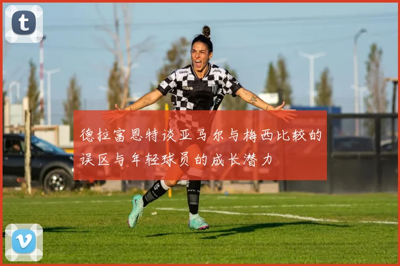 德拉富恩特谈亚马尔与梅西比较的误区与年轻球员的成长潜力