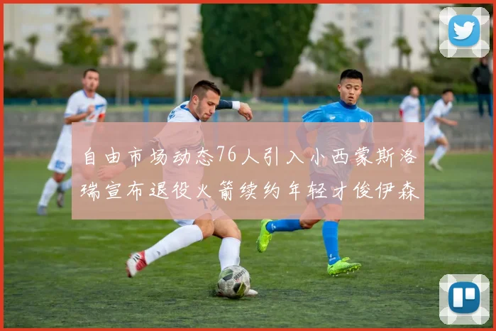 自由市场动态76人引入小西蒙斯洛瑞宣布退役火箭续约年轻才俊伊森